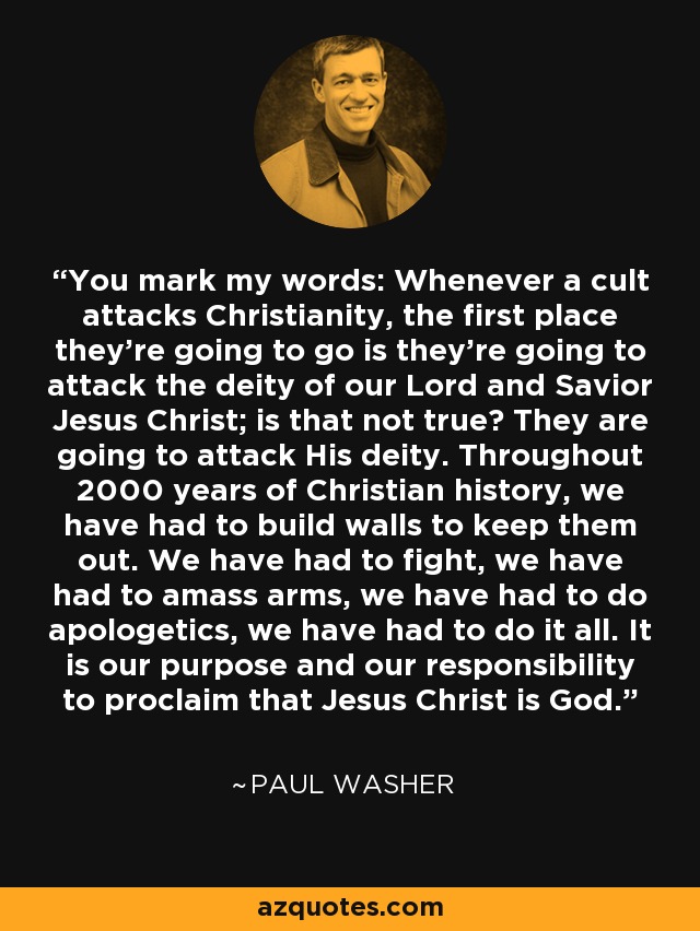 You mark my words: Whenever a cult attacks Christianity, the first place they're going to go is they're going to attack the deity of our Lord and Savior Jesus Christ; is that not true? They are going to attack His deity. Throughout 2000 years of Christian history, we have had to build walls to keep them out. We have had to fight, we have had to amass arms, we have had to do apologetics, we have had to do it all. It is our purpose and our responsibility to proclaim that Jesus Christ is God. - Paul Washer