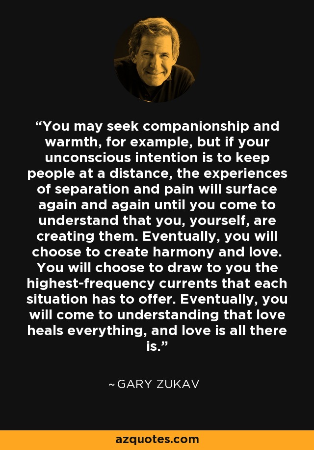 You may seek companionship and warmth, for example, but if your unconscious intention is to keep people at a distance, the experiences of separation and pain will surface again and again until you come to understand that you, yourself, are creating them. Eventually, you will choose to create harmony and love. You will choose to draw to you the highest-frequency currents that each situation has to offer. Eventually, you will come to understanding that love heals everything, and love is all there is. - Gary Zukav