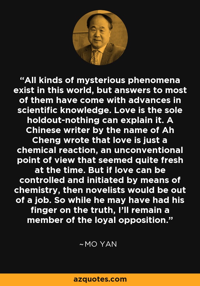 All kinds of mysterious phenomena exist in this world, but answers to most of them have come with advances in scientific knowledge. Love is the sole holdout-nothing can explain it. A Chinese writer by the name of Ah Cheng wrote that love is just a chemical reaction, an unconventional point of view that seemed quite fresh at the time. But if love can be controlled and initiated by means of chemistry, then novelists would be out of a job. So while he may have had his finger on the truth, I'll remain a member of the loyal opposition. - Mo Yan