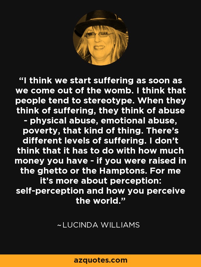 I think we start suffering as soon as we come out of the womb. I think that people tend to stereotype. When they think of suffering, they think of abuse - physical abuse, emotional abuse, poverty, that kind of thing. There's different levels of suffering. I don't think that it has to do with how much money you have - if you were raised in the ghetto or the Hamptons. For me it's more about perception: self-perception and how you perceive the world. - Lucinda Williams
