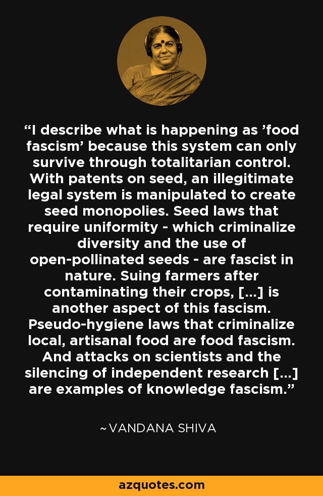 I describe what is happening as 'food fascism' because this system can only survive through totalitarian control. With patents on seed, an illegitimate legal system is manipulated to create seed monopolies. Seed laws that require uniformity - which criminalize diversity and the use of open-pollinated seeds - are fascist in nature. Suing farmers after contaminating their crops, [...] is another aspect of this fascism. Pseudo-hygiene laws that criminalize local, artisanal food are food fascism. And attacks on scientists and the silencing of independent research [...] are examples of knowledge fascism. - Vandana Shiva