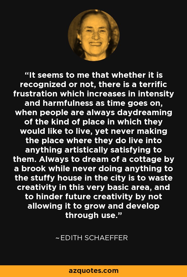 It seems to me that whether it is recognized or not, there is a terrific frustration which increases in intensity and harmfulness as time goes on, when people are always daydreaming of the kind of place in which they would like to live, yet never making the place where they do live into anything artistically satisfying to them. Always to dream of a cottage by a brook while never doing anything to the stuffy house in the city is to waste creativity in this very basic area, and to hinder future creativity by not allowing it to grow and develop through use. - Edith Schaeffer