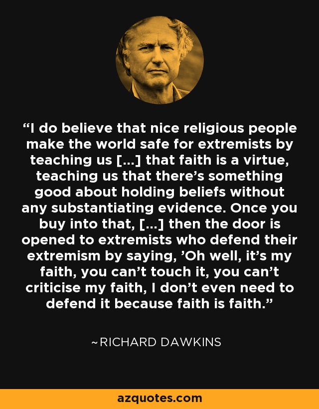 I do believe that nice religious people make the world safe for extremists by teaching us [...] that faith is a virtue, teaching us that there's something good about holding beliefs without any substantiating evidence. Once you buy into that, [...] then the door is opened to extremists who defend their extremism by saying, 'Oh well, it's my faith, you can't touch it, you can't criticise my faith, I don't even need to defend it because faith is faith.' - Richard Dawkins