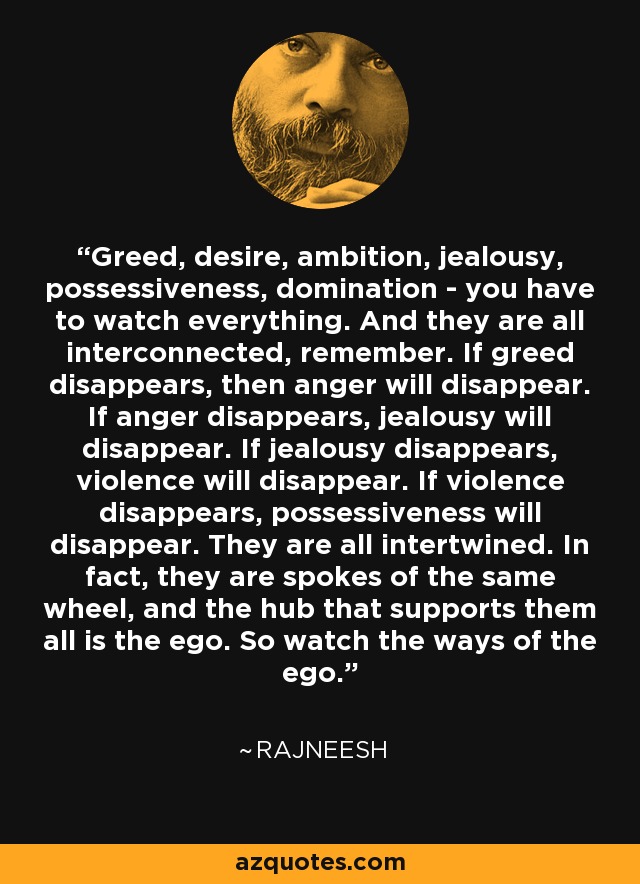 Greed, desire, ambition, jealousy, possessiveness, domination - you have to watch everything. And they are all interconnected, remember. If greed disappears, then anger will disappear. If anger disappears, jealousy will disappear. If jealousy disappears, violence will disappear. If violence disappears, possessiveness will disappear. They are all intertwined. In fact, they are spokes of the same wheel, and the hub that supports them all is the ego. So watch the ways of the ego. - Rajneesh