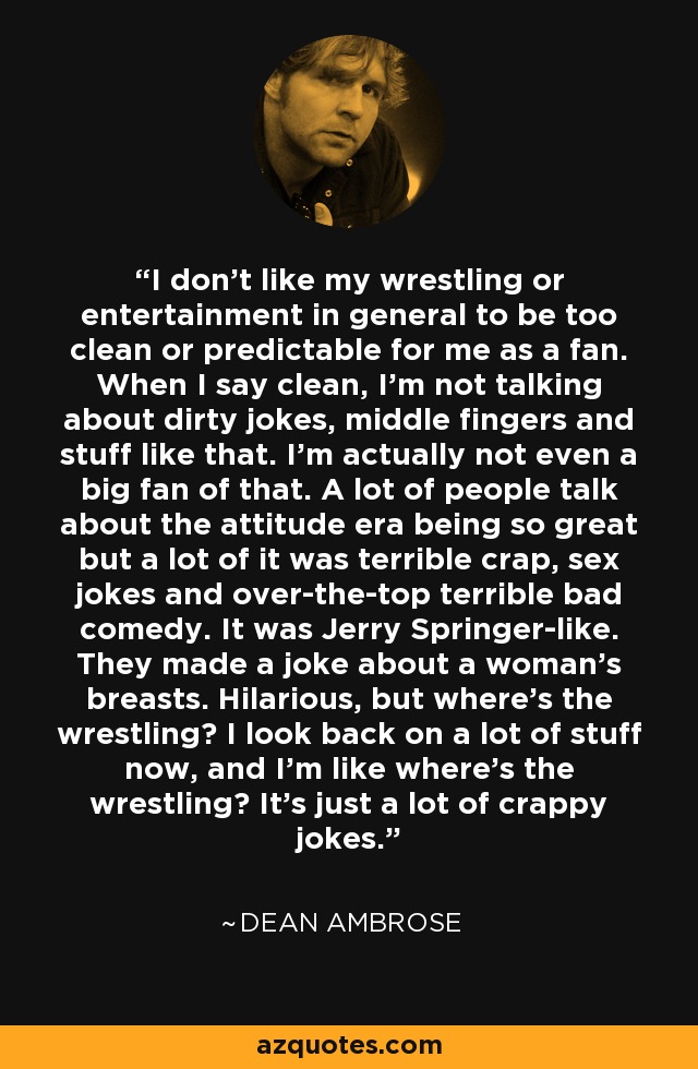 I don't like my wrestling or entertainment in general to be too clean or predictable for me as a fan. When I say clean, I'm not talking about dirty jokes, middle fingers and stuff like that. I'm actually not even a big fan of that. A lot of people talk about the attitude era being so great but a lot of it was terrible crap, sex jokes and over-the-top terrible bad comedy. It was Jerry Springer-like. They made a joke about a woman's breasts. Hilarious, but where's the wrestling? I look back on a lot of stuff now, and I'm like where's the wrestling? It's just a lot of crappy jokes. - Dean Ambrose