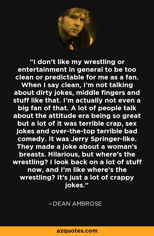 I don't like my wrestling or entertainment in general to be too clean or predictable for me as a fan. When I say clean, I'm not talking about dirty jokes, middle fingers and stuff like that. I'm actually not even a big fan of that. A lot of people talk about the attitude era being so great but a lot of it was terrible crap, sex jokes and over-the-top terrible bad comedy. It was Jerry Springer-like. They made a joke about a woman's breasts. Hilarious, but where's the wrestling? I look back on a lot of stuff now, and I'm like where's the wrestling? It's just a lot of crappy jokes. - Dean Ambrose