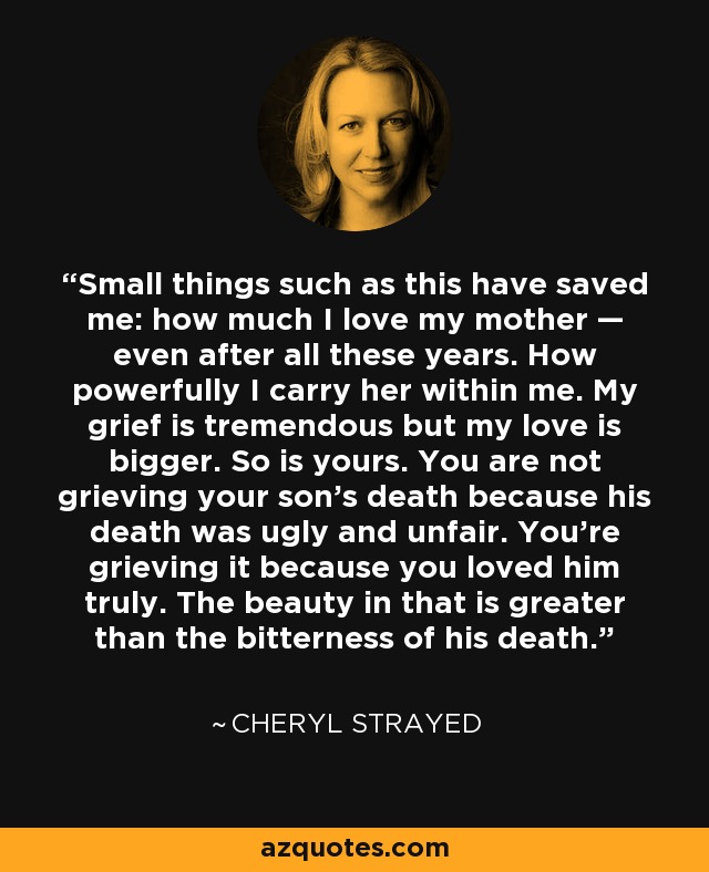 Small things such as this have saved me: how much I love my mother — even after all these years. How powerfully I carry her within me. My grief is tremendous but my love is bigger. So is yours. You are not grieving your son’s death because his death was ugly and unfair. You’re grieving it because you loved him truly. The beauty in that is greater than the bitterness of his death. - Cheryl Strayed