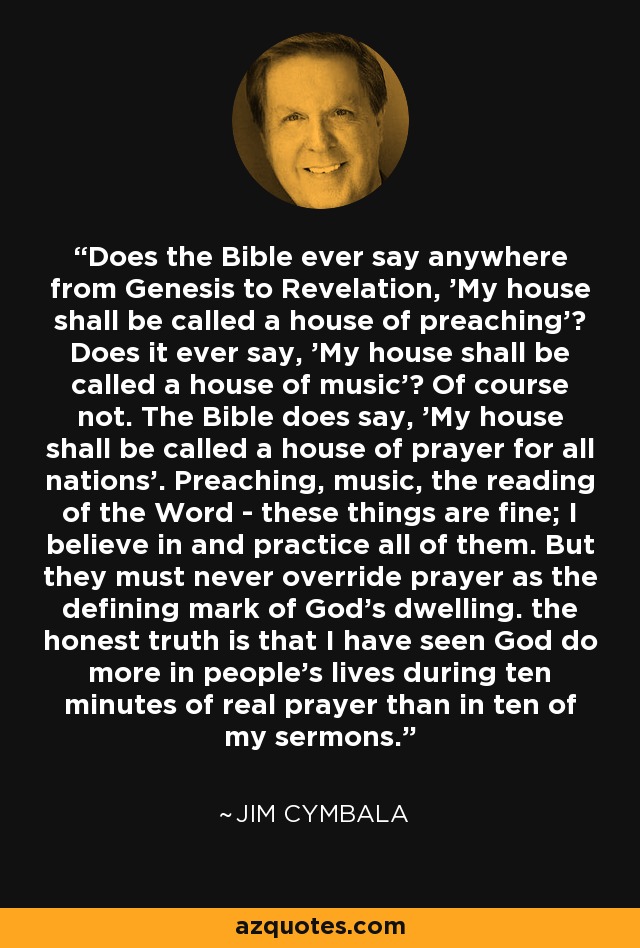 Does the Bible ever say anywhere from Genesis to Revelation, 'My house shall be called a house of preaching'? Does it ever say, 'My house shall be called a house of music'? Of course not. The Bible does say, 'My house shall be called a house of prayer for all nations'. Preaching, music, the reading of the Word - these things are fine; I believe in and practice all of them. But they must never override prayer as the defining mark of God's dwelling. the honest truth is that I have seen God do more in people's lives during ten minutes of real prayer than in ten of my sermons. - Jim Cymbala
