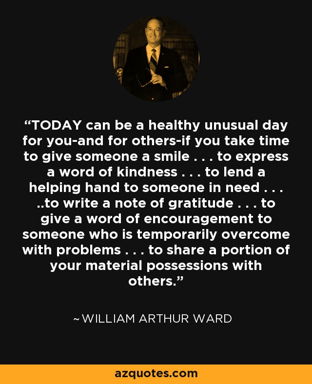 TODAY can be a healthy unusual day for you-and for others-if you take time to give someone a smile . . . to express a word of kindness . . . to lend a helping hand to someone in need . . . ..to write a note of gratitude . . . to give a word of encouragement to someone who is temporarily overcome with problems . . . to share a portion of your material possessions with others. - William Arthur Ward