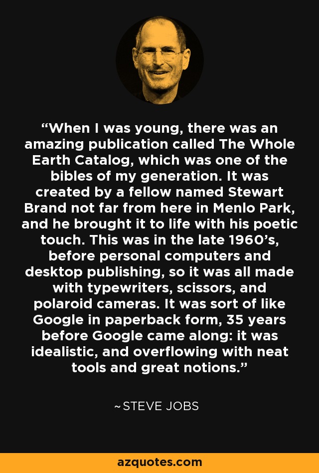 When I was young, there was an amazing publication called The Whole Earth Catalog, which was one of the bibles of my generation. It was created by a fellow named Stewart Brand not far from here in Menlo Park, and he brought it to life with his poetic touch. This was in the late 1960's, before personal computers and desktop publishing, so it was all made with typewriters, scissors, and polaroid cameras. It was sort of like Google in paperback form, 35 years before Google came along: it was idealistic, and overflowing with neat tools and great notions. - Steve Jobs