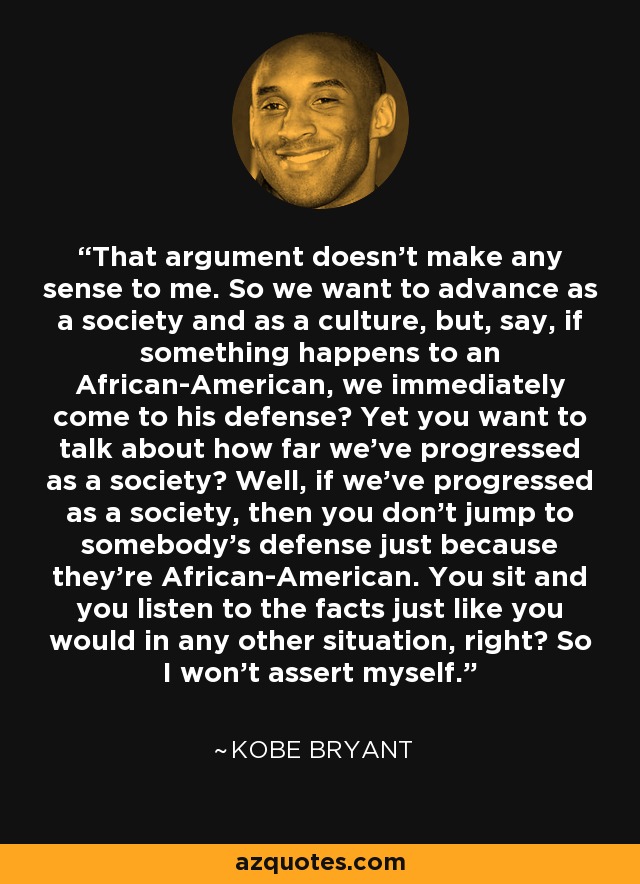 That argument doesn’t make any sense to me. So we want to advance as a society and as a culture, but, say, if something happens to an African-American, we immediately come to his defense? Yet you want to talk about how far we’ve progressed as a society? Well, if we’ve progressed as a society, then you don’t jump to somebody’s defense just because they’re African-American. You sit and you listen to the facts just like you would in any other situation, right? So I won’t assert myself. - Kobe Bryant