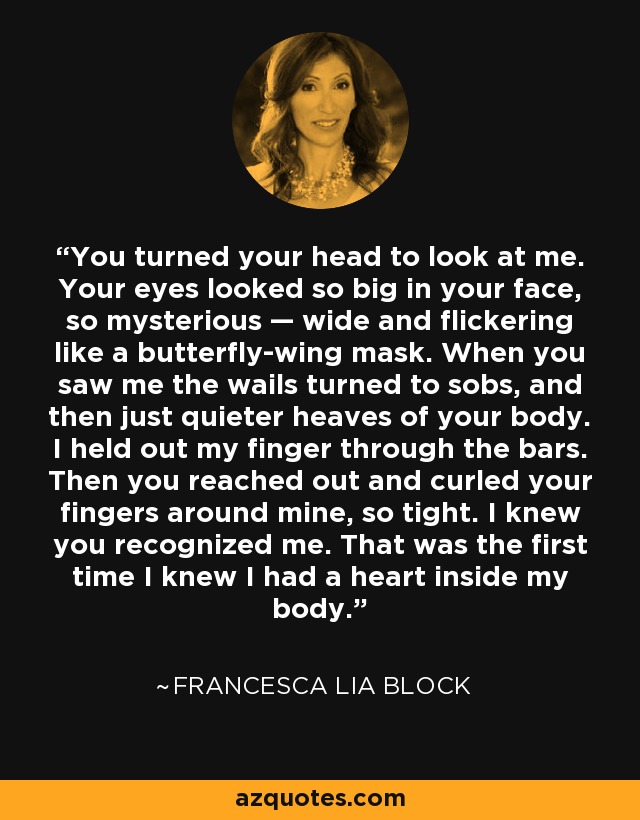 You turned your head to look at me. Your eyes looked so big in your face, so mysterious — wide and flickering like a butterfly-wing mask. When you saw me the wails turned to sobs, and then just quieter heaves of your body. I held out my finger through the bars. Then you reached out and curled your fingers around mine, so tight. I knew you recognized me. That was the first time I knew I had a heart inside my body. - Francesca Lia Block