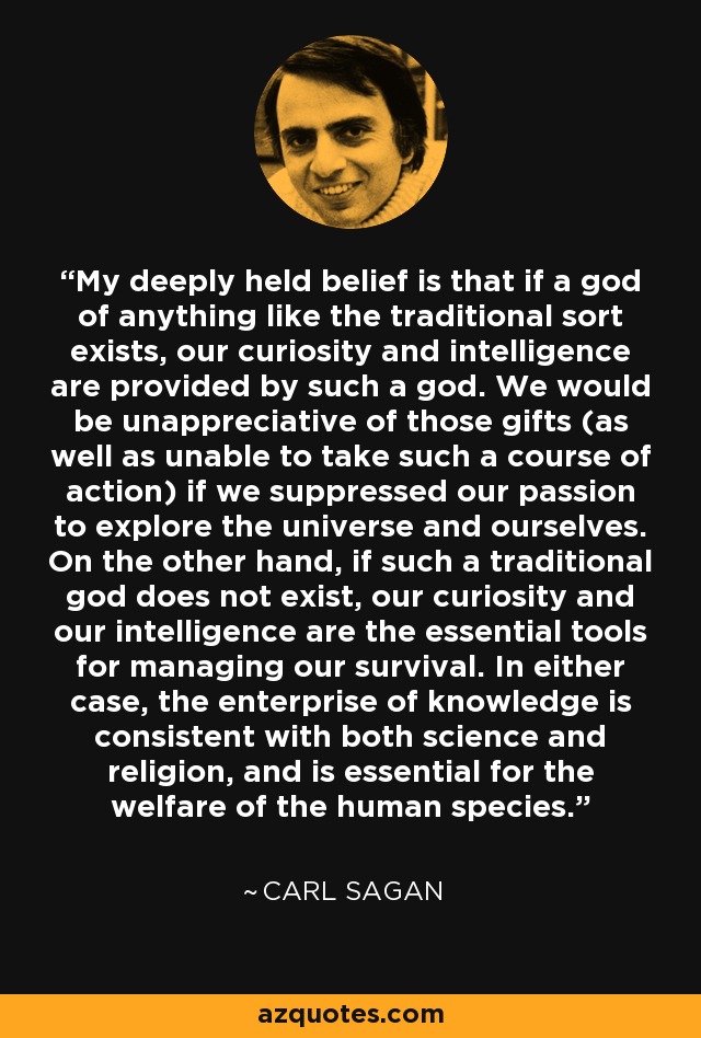 My deeply held belief is that if a god of anything like the traditional sort exists, our curiosity and intelligence are provided by such a god. We would be unappreciative of those gifts (as well as unable to take such a course of action) if we suppressed our passion to explore the universe and ourselves. On the other hand, if such a traditional god does not exist, our curiosity and our intelligence are the essential tools for managing our survival. In either case, the enterprise of knowledge is consistent with both science and religion, and is essential for the welfare of the human species. - Carl Sagan