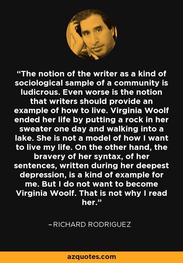 The notion of the writer as a kind of sociological sample of a community is ludicrous. Even worse is the notion that writers should provide an example of how to live. Virginia Woolf ended her life by putting a rock in her sweater one day and walking into a lake. She is not a model of how I want to live my life. On the other hand, the bravery of her syntax, of her sentences, written during her deepest depression, is a kind of example for me. But I do not want to become Virginia Woolf. That is not why I read her. - Richard Rodriguez