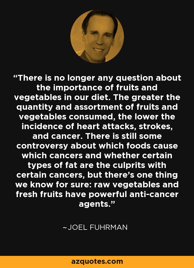 There is no longer any question about the importance of fruits and vegetables in our diet. The greater the quantity and assortment of fruits and vegetables consumed, the lower the incidence of heart attacks, strokes, and cancer. There is still some controversy about which foods cause which cancers and whether certain types of fat are the culprits with certain cancers, but there's one thing we know for sure: raw vegetables and fresh fruits have powerful anti-cancer agents. - Joel Fuhrman