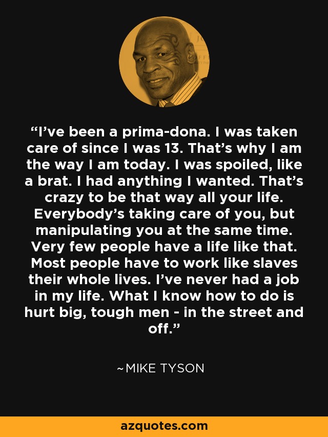 I've been a prima-dona. I was taken care of since I was 13. That's why I am the way I am today. I was spoiled, like a brat. I had anything I wanted. That's crazy to be that way all your life. Everybody's taking care of you, but manipulating you at the same time. Very few people have a life like that. Most people have to work like slaves their whole lives. I've never had a job in my life. What I know how to do is hurt big, tough men - in the street and off. - Mike Tyson