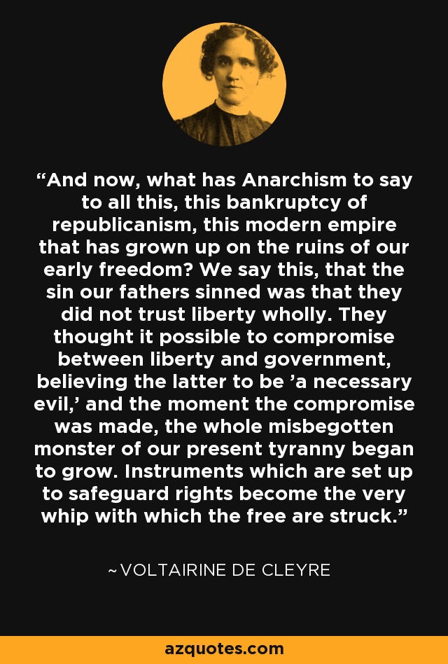 And now, what has Anarchism to say to all this, this bankruptcy of republicanism, this modern empire that has grown up on the ruins of our early freedom? We say this, that the sin our fathers sinned was that they did not trust liberty wholly. They thought it possible to compromise between liberty and government, believing the latter to be 'a necessary evil,' and the moment the compromise was made, the whole misbegotten monster of our present tyranny began to grow. Instruments which are set up to safeguard rights become the very whip with which the free are struck. - Voltairine de Cleyre