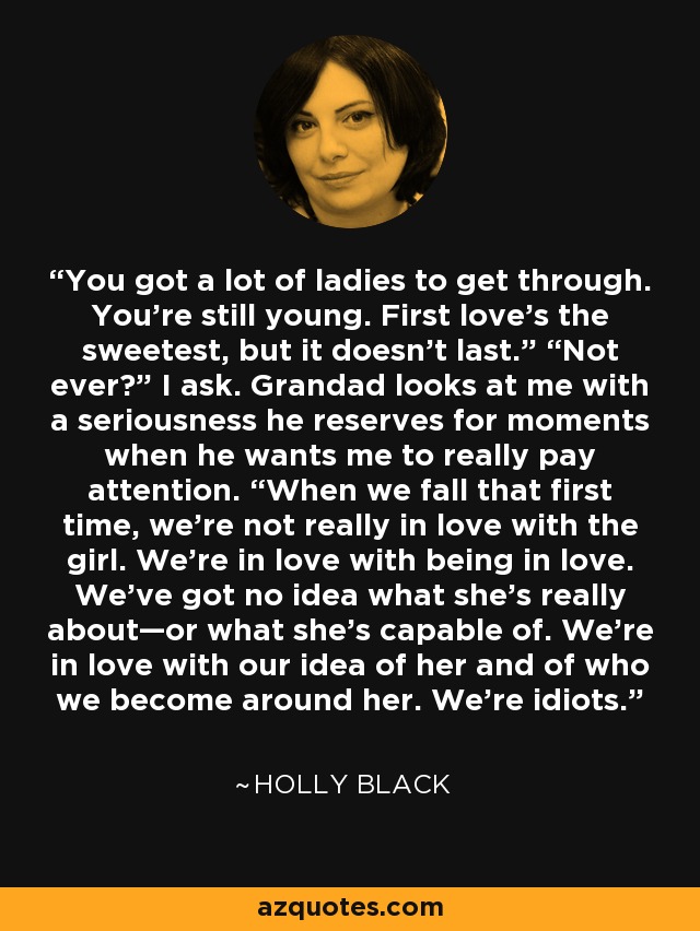 You got a lot of ladies to get through. You’re still young. First love’s the sweetest, but it doesn’t last.” “Not ever?” I ask. Grandad looks at me with a seriousness he reserves for moments when he wants me to really pay attention. “When we fall that first time, we’re not really in love with the girl. We’re in love with being in love. We’ve got no idea what she’s really about—or what she’s capable of. We’re in love with our idea of her and of who we become around her. We’re idiots. - Holly Black