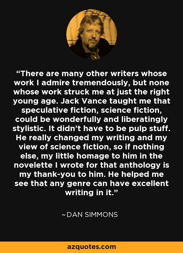 There are many other writers whose work I admire tremendously, but none whose work struck me at just the right young age. Jack Vance taught me that speculative fiction, science fiction, could be wonderfully and liberatingly stylistic. It didn't have to be pulp stuff. He really changed my writing and my view of science fiction, so if nothing else, my little homage to him in the novelette I wrote for that anthology is my thank-you to him. He helped me see that any genre can have excellent writing in it. - Dan Simmons