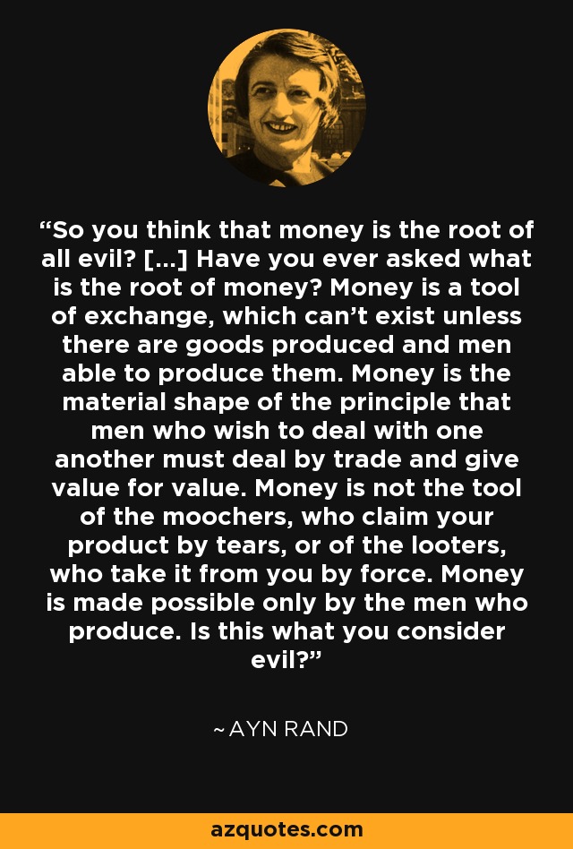 So you think that money is the root of all evil? [...] Have you ever asked what is the root of money? Money is a tool of exchange, which can't exist unless there are goods produced and men able to produce them. Money is the material shape of the principle that men who wish to deal with one another must deal by trade and give value for value. Money is not the tool of the moochers, who claim your product by tears, or of the looters, who take it from you by force. Money is made possible only by the men who produce. Is this what you consider evil? - Ayn Rand