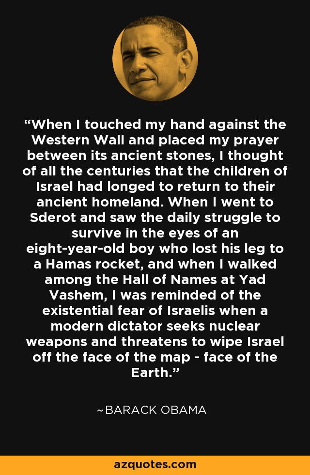 When I touched my hand against the Western Wall and placed my prayer between its ancient stones, I thought of all the centuries that the children of Israel had longed to return to their ancient homeland. When I went to Sderot and saw the daily struggle to survive in the eyes of an eight-year-old boy who lost his leg to a Hamas rocket, and when I walked among the Hall of Names at Yad Vashem, I was reminded of the existential fear of Israelis when a modern dictator seeks nuclear weapons and threatens to wipe Israel off the face of the map - face of the Earth. - Barack Obama
