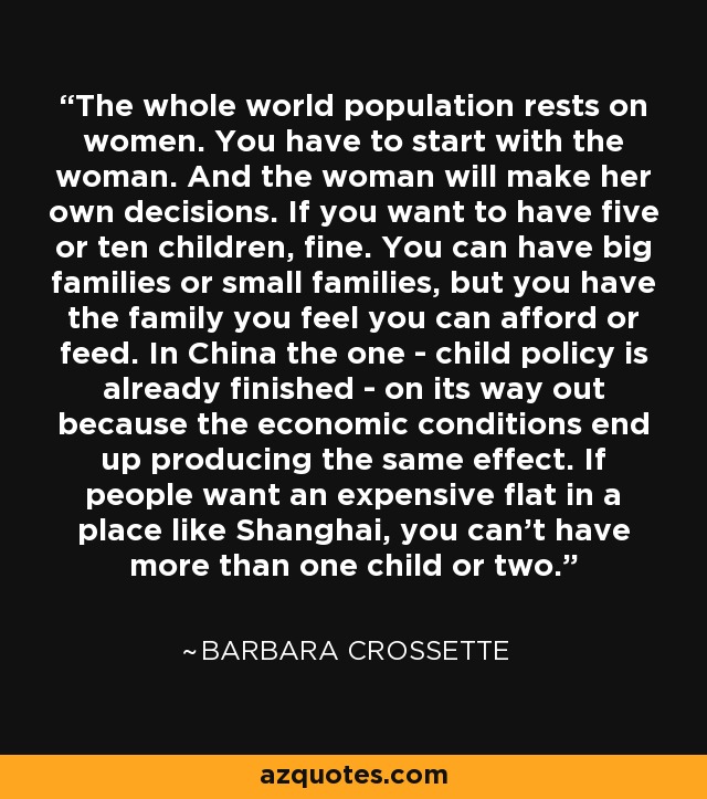 The whole world population rests on women. You have to start with the woman. And the woman will make her own decisions. If you want to have five or ten children, fine. You can have big families or small families, but you have the family you feel you can afford or feed. In China the one - child policy is already finished - on its way out because the economic conditions end up producing the same effect. If people want an expensive flat in a place like Shanghai, you can't have more than one child or two. - Barbara Crossette