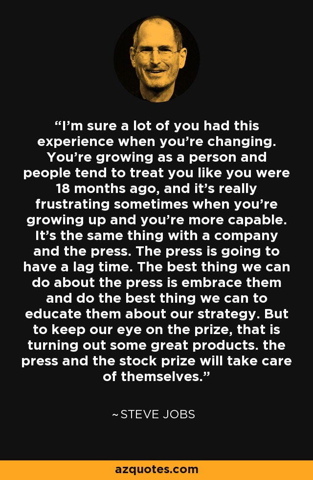 I'm sure a lot of you had this experience when you're changing. You're growing as a person and people tend to treat you like you were 18 months ago, and it's really frustrating sometimes when you're growing up and you're more capable. It's the same thing with a company and the press. The press is going to have a lag time. The best thing we can do about the press is embrace them and do the best thing we can to educate them about our strategy. But to keep our eye on the prize, that is turning out some great products. the press and the stock prize will take care of themselves. - Steve Jobs