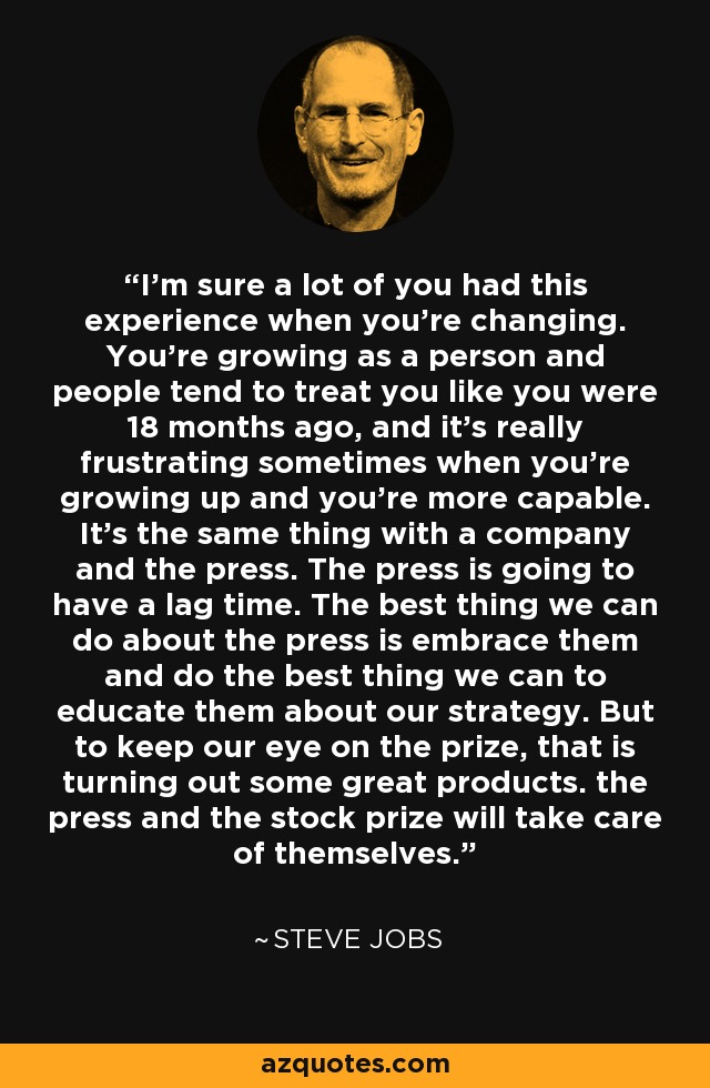 I'm sure a lot of you had this experience when you're changing. You're growing as a person and people tend to treat you like you were 18 months ago, and it's really frustrating sometimes when you're growing up and you're more capable. It's the same thing with a company and the press. The press is going to have a lag time. The best thing we can do about the press is embrace them and do the best thing we can to educate them about our strategy. But to keep our eye on the prize, that is turning out some great products. the press and the stock prize will take care of themselves. - Steve Jobs