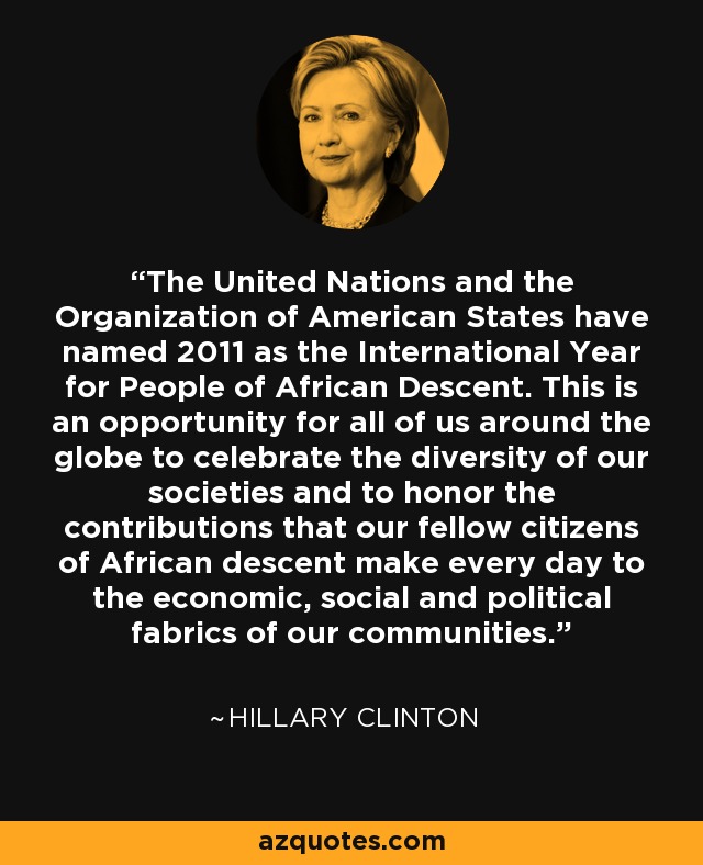 The United Nations and the Organization of American States have named 2011 as the International Year for People of African Descent. This is an opportunity for all of us around the globe to celebrate the diversity of our societies and to honor the contributions that our fellow citizens of African descent make every day to the economic, social and political fabrics of our communities. - Hillary Clinton