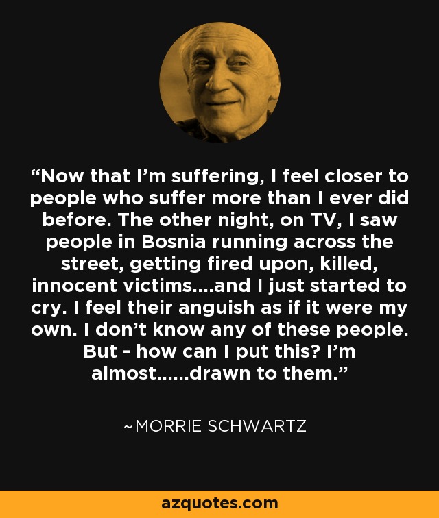 Now that I'm suffering, I feel closer to people who suffer more than I ever did before. The other night, on TV, I saw people in Bosnia running across the street, getting fired upon, killed, innocent victims....and I just started to cry. I feel their anguish as if it were my own. I don't know any of these people. But - how can I put this? I'm almost......drawn to them. - Morrie Schwartz