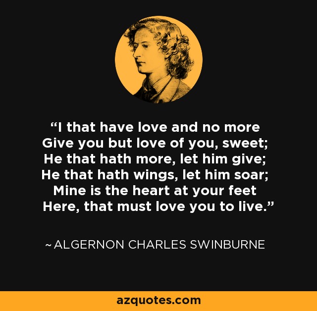 I that have love and no more Give you but love of you, sweet; He that hath more, let him give; He that hath wings, let him soar; Mine is the heart at your feet Here, that must love you to live. - Algernon Charles Swinburne
