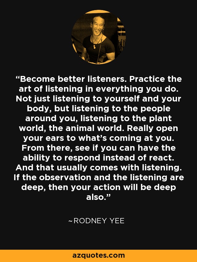 Become better listeners. Practice the art of listening in everything you do. Not just listening to yourself and your body, but listening to the people around you, listening to the plant world, the animal world. Really open your ears to what's coming at you. From there, see if you can have the ability to respond instead of react. And that usually comes with listening. If the observation and the listening are deep, then your action will be deep also. - Rodney Yee