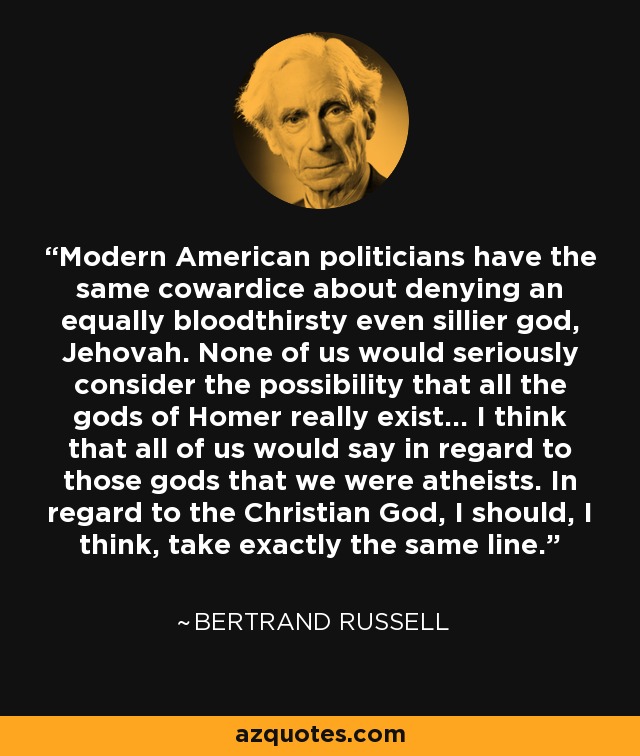 Modern American politicians have the same cowardice about denying an equally bloodthirsty even sillier god, Jehovah. None of us would seriously consider the possibility that all the gods of Homer really exist... I think that all of us would say in regard to those gods that we were atheists. In regard to the Christian God, I should, I think, take exactly the same line. - Bertrand Russell