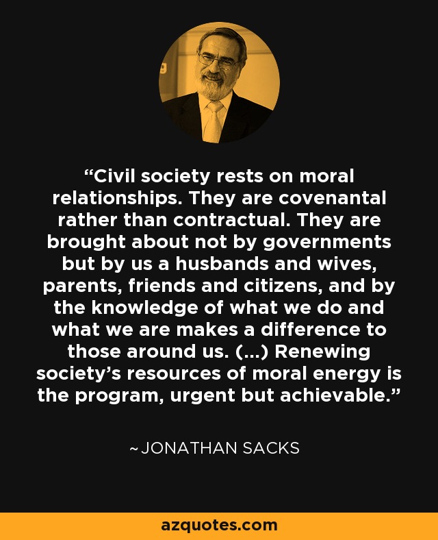 Civil society rests on moral relationships. They are covenantal rather than contractual. They are brought about not by governments but by us a husbands and wives, parents, friends and citizens, and by the knowledge of what we do and what we are makes a difference to those around us. (...) Renewing society's resources of moral energy is the program, urgent but achievable. - Jonathan Sacks