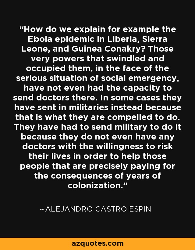 How do we explain for example the Ebola epidemic in Liberia, Sierra Leone, and Guinea Conakry? Those very powers that swindled and occupied them, in the face of the serious situation of social emergency, have not even had the capacity to send doctors there. In some cases they have sent in militaries instead because that is what they are compelled to do. They have had to send military to do it because they do not even have any doctors with the willingness to risk their lives in order to help those people that are precisely paying for the consequences of years of colonization. - Alejandro Castro Espin
