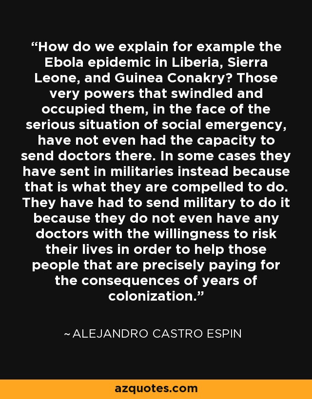 How do we explain for example the Ebola epidemic in Liberia, Sierra Leone, and Guinea Conakry? Those very powers that swindled and occupied them, in the face of the serious situation of social emergency, have not even had the capacity to send doctors there. In some cases they have sent in militaries instead because that is what they are compelled to do. They have had to send military to do it because they do not even have any doctors with the willingness to risk their lives in order to help those people that are precisely paying for the consequences of years of colonization. - Alejandro Castro Espin