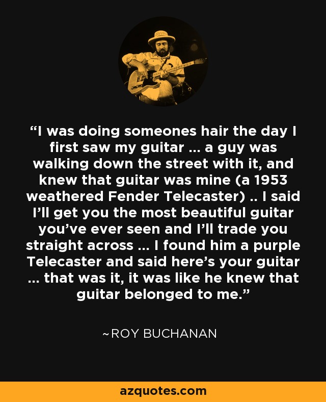 I was doing someones hair the day I first saw my guitar ... a guy was walking down the street with it, and knew that guitar was mine (a 1953 weathered Fender Telecaster) .. I said I'll get you the most beautiful guitar you've ever seen and I'll trade you straight across ... I found him a purple Telecaster and said here's your guitar ... that was it, it was like he knew that guitar belonged to me. - Roy Buchanan