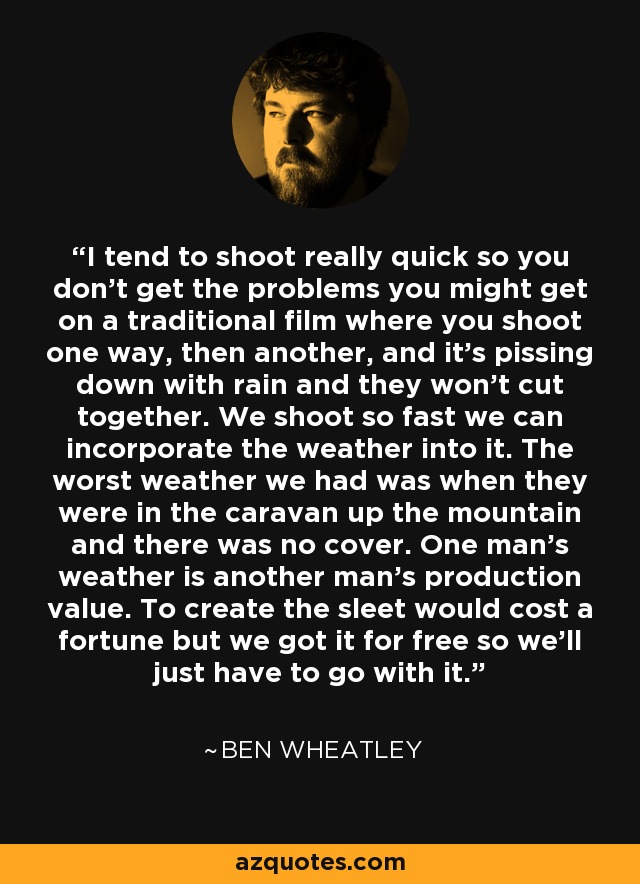 I tend to shoot really quick so you don't get the problems you might get on a traditional film where you shoot one way, then another, and it's pissing down with rain and they won't cut together. We shoot so fast we can incorporate the weather into it. The worst weather we had was when they were in the caravan up the mountain and there was no cover. One man's weather is another man's production value. To create the sleet would cost a fortune but we got it for free so we'll just have to go with it. - Ben Wheatley