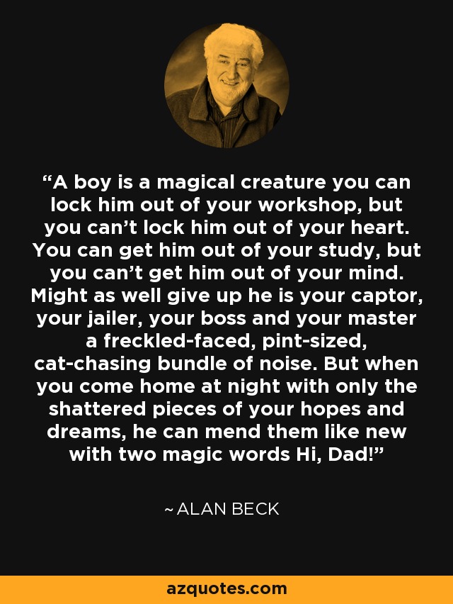 A boy is a magical creature you can lock him out of your workshop, but you can't lock him out of your heart. You can get him out of your study, but you can't get him out of your mind. Might as well give up he is your captor, your jailer, your boss and your master a freckled-faced, pint-sized, cat-chasing bundle of noise. But when you come home at night with only the shattered pieces of your hopes and dreams, he can mend them like new with two magic words Hi, Dad! - Alan Beck