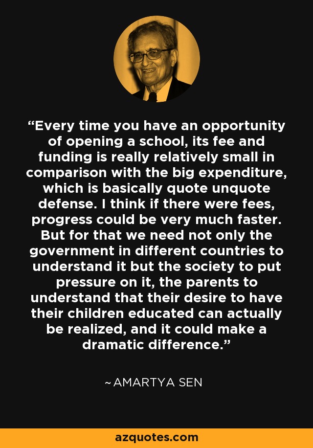 Every time you have an opportunity of opening a school, its fee and funding is really relatively small in comparison with the big expenditure, which is basically quote unquote defense. I think if there were fees, progress could be very much faster. But for that we need not only the government in different countries to understand it but the society to put pressure on it, the parents to understand that their desire to have their children educated can actually be realized, and it could make a dramatic difference. - Amartya Sen