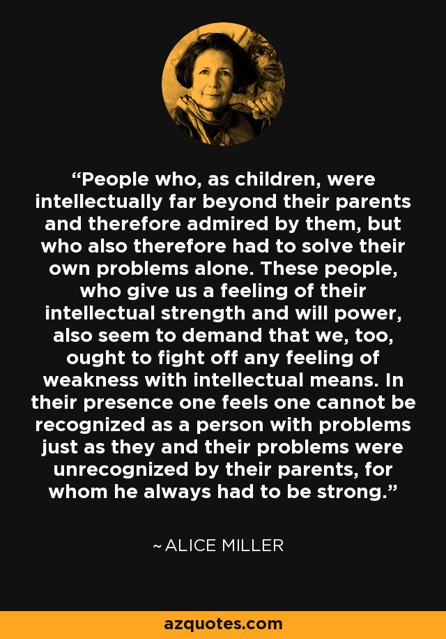 People who, as children, were intellectually far beyond their parents and therefore admired by them, but who also therefore had to solve their own problems alone. These people, who give us a feeling of their intellectual strength and will power, also seem to demand that we, too, ought to fight off any feeling of weakness with intellectual means. In their presence one feels one cannot be recognized as a person with problems just as they and their problems were unrecognized by their parents, for whom he always had to be strong. - Alice Miller