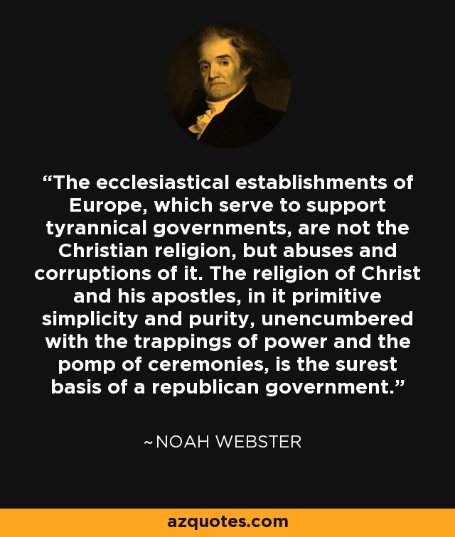 The ecclesiastical establishments of Europe, which serve to support tyrannical governments, are not the Christian religion, but abuses and corruptions of it. The religion of Christ and his apostles, in it primitive simplicity and purity, unencumbered with the trappings of power and the pomp of ceremonies, is the surest basis of a republican government. - Noah Webster