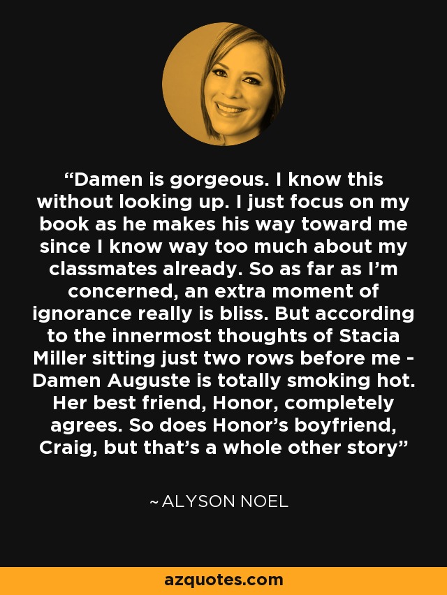 Damen is gorgeous. I know this without looking up. I just focus on my book as he makes his way toward me since I know way too much about my classmates already. So as far as I'm concerned, an extra moment of ignorance really is bliss. But according to the innermost thoughts of Stacia Miller sitting just two rows before me - Damen Auguste is totally smoking hot. Her best friend, Honor, completely agrees. So does Honor's boyfriend, Craig, but that's a whole other story - Alyson Noel