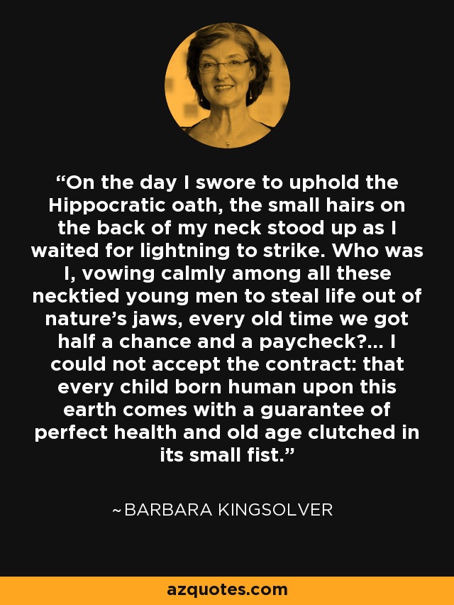 On the day I swore to uphold the Hippocratic oath, the small hairs on the back of my neck stood up as I waited for lightning to strike. Who was I, vowing calmly among all these necktied young men to steal life out of nature's jaws, every old time we got half a chance and a paycheck?... I could not accept the contract: that every child born human upon this earth comes with a guarantee of perfect health and old age clutched in its small fist. - Barbara Kingsolver