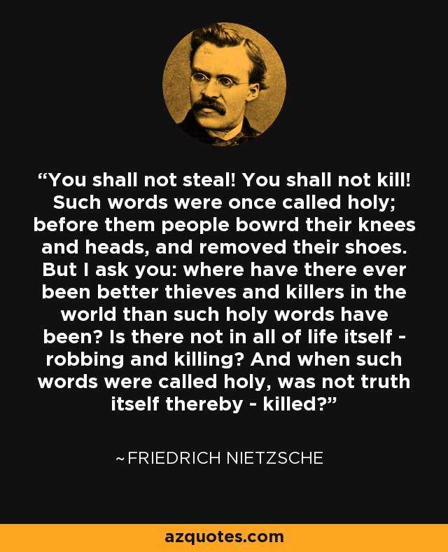 You shall not steal! You shall not kill! Such words were once called holy; before them people bowrd their knees and heads, and removed their shoes. But I ask you: where have there ever been better thieves and killers in the world than such holy words have been? Is there not in all of life itself - robbing and killing? And when such words were called holy, was not truth itself thereby - killed? - Friedrich Nietzsche