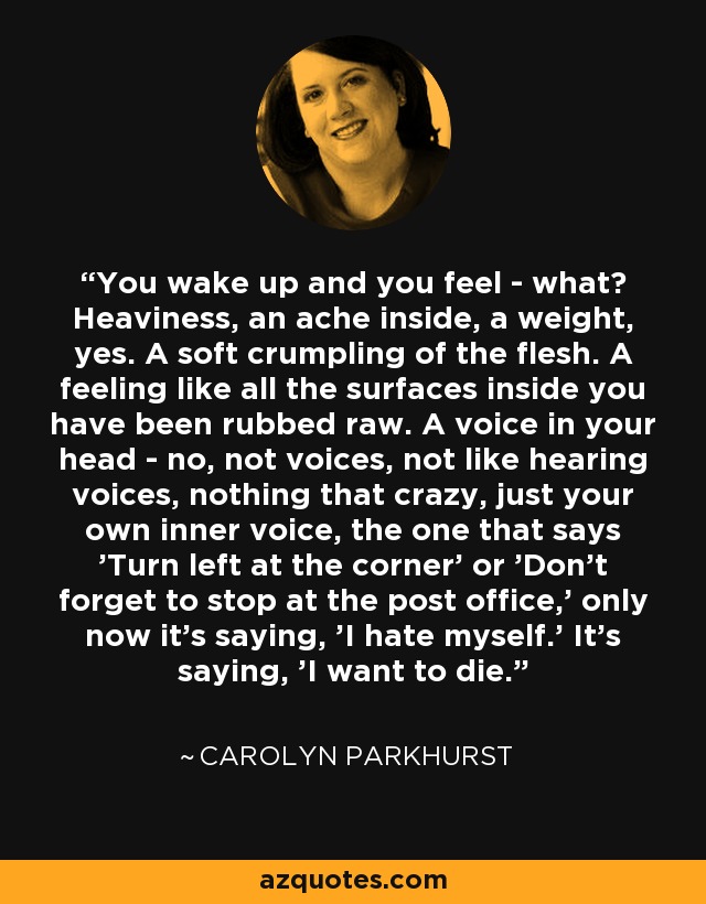 You wake up and you feel - what? Heaviness, an ache inside, a weight, yes. A soft crumpling of the flesh. A feeling like all the surfaces inside you have been rubbed raw. A voice in your head - no, not voices, not like hearing voices, nothing that crazy, just your own inner voice, the one that says 'Turn left at the corner' or 'Don't forget to stop at the post office,' only now it's saying, 'I hate myself.' It's saying, 'I want to die.' - Carolyn Parkhurst