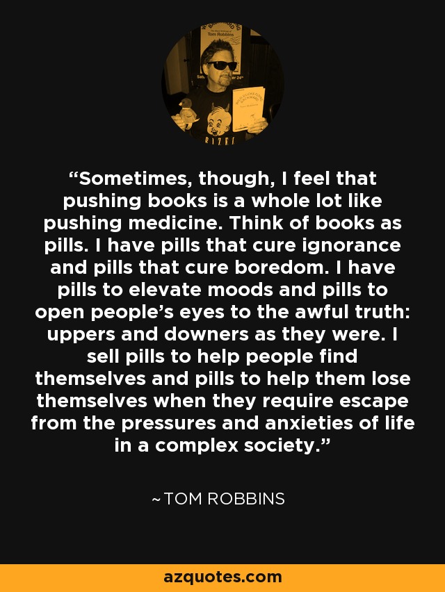 Sometimes, though, I feel that pushing books is a whole lot like pushing medicine. Think of books as pills. I have pills that cure ignorance and pills that cure boredom. I have pills to elevate moods and pills to open people's eyes to the awful truth: uppers and downers as they were. I sell pills to help people find themselves and pills to help them lose themselves when they require escape from the pressures and anxieties of life in a complex society. - Tom Robbins