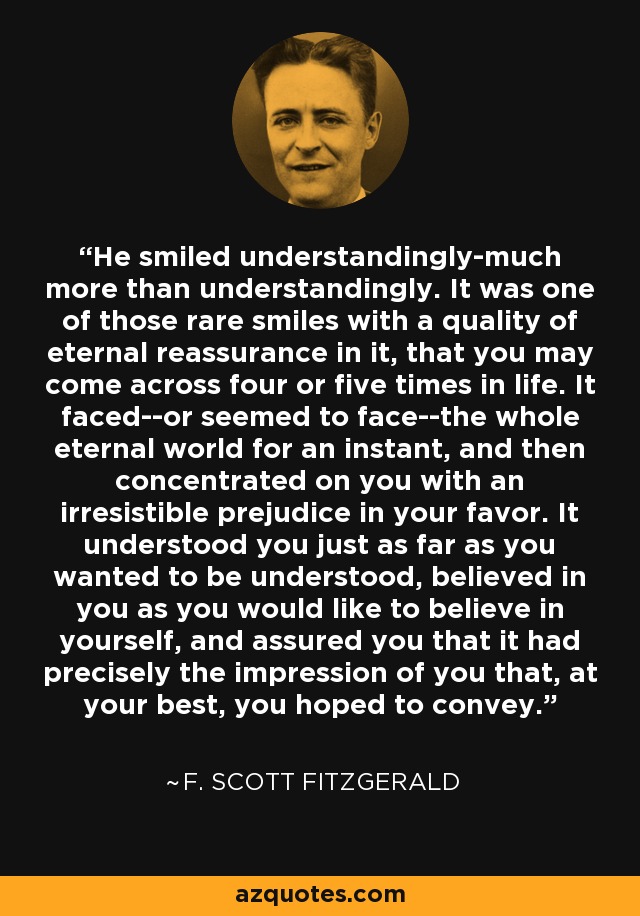 He smiled understandingly-much more than understandingly. It was one of those rare smiles with a quality of eternal reassurance in it, that you may come across four or five times in life. It faced--or seemed to face--the whole eternal world for an instant, and then concentrated on you with an irresistible prejudice in your favor. It understood you just as far as you wanted to be understood, believed in you as you would like to believe in yourself, and assured you that it had precisely the impression of you that, at your best, you hoped to convey. - F. Scott Fitzgerald