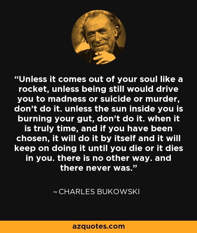 Unless it comes out of your soul like a rocket, unless being still would drive you to madness or suicide or murder, don't do it. unless the sun inside you is burning your gut, don't do it. when it is truly time, and if you have been chosen, it will do it by itself and it will keep on doing it until you die or it dies in you. there is no other way. and there never was. - Charles Bukowski