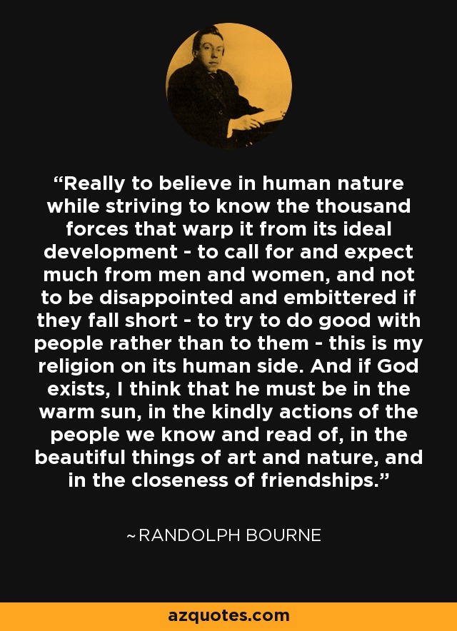 Really to believe in human nature while striving to know the thousand forces that warp it from its ideal development - to call for and expect much from men and women, and not to be disappointed and embittered if they fall short - to try to do good with people rather than to them - this is my religion on its human side. And if God exists, I think that he must be in the warm sun, in the kindly actions of the people we know and read of, in the beautiful things of art and nature, and in the closeness of friendships. - Randolph Bourne